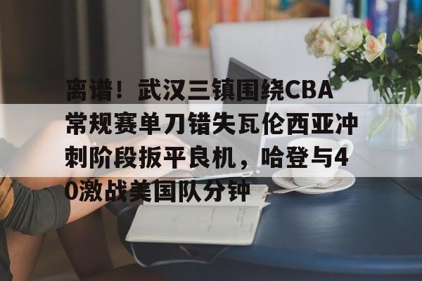 离谱！武汉三镇围绕CBA常规赛单刀错失瓦伦西亚冲刺阶段扳平良机，哈登与40激战美国队分钟